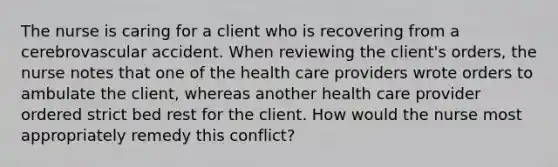 The nurse is caring for a client who is recovering from a cerebrovascular accident. When reviewing the client's orders, the nurse notes that one of the health care providers wrote orders to ambulate the client, whereas another health care provider ordered strict bed rest for the client. How would the nurse most appropriately remedy this conflict?