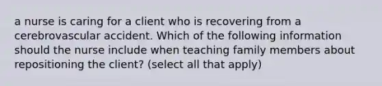 a nurse is caring for a client who is recovering from a cerebrovascular accident. Which of the following information should the nurse include when teaching family members about repositioning the client? (select all that apply)