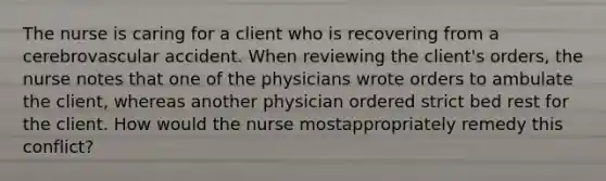 The nurse is caring for a client who is recovering from a cerebrovascular accident. When reviewing the client's orders, the nurse notes that one of the physicians wrote orders to ambulate the client, whereas another physician ordered strict bed rest for the client. How would the nurse mostappropriately remedy this conflict?