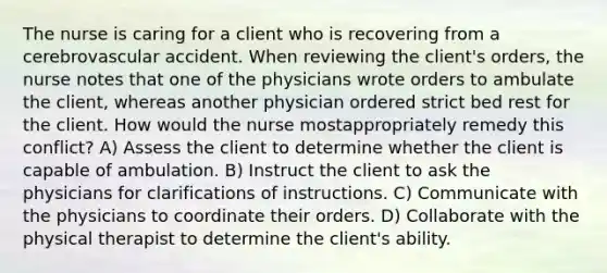 The nurse is caring for a client who is recovering from a cerebrovascular accident. When reviewing the client's orders, the nurse notes that one of the physicians wrote orders to ambulate the client, whereas another physician ordered strict bed rest for the client. How would the nurse mostappropriately remedy this conflict? A) Assess the client to determine whether the client is capable of ambulation. B) Instruct the client to ask the physicians for clarifications of instructions. C) Communicate with the physicians to coordinate their orders. D) Collaborate with the physical therapist to determine the client's ability.