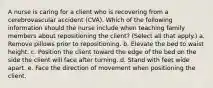 A nurse is caring for a client who is recovering from a cerebrovascular accident (CVA). Which of the following information should the nurse include when teaching family members about repositioning the client? (Select all that apply.) a. Remove pillows prior to repositioning. b. Elevate the bed to waist height. c. Position the client toward the edge of the bed on the side the client will face after turning. d. Stand with feet wide apart. e. Face the direction of movement when positioning the client.