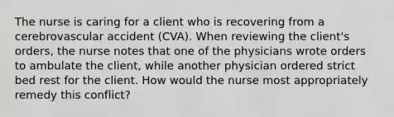 The nurse is caring for a client who is recovering from a cerebrovascular accident (CVA). When reviewing the client's orders, the nurse notes that one of the physicians wrote orders to ambulate the client, while another physician ordered strict bed rest for the client. How would the nurse most appropriately remedy this conflict?