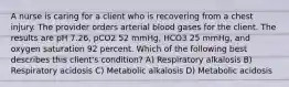 A nurse is caring for a client who is recovering from a chest injury. The provider orders arterial blood gases for the client. The results are pH 7.26, pCO2 52 mmHg, HCO3 25 mmHg, and oxygen saturation 92 percent. Which of the following best describes this client's condition? A) Respiratory alkalosis B) Respiratory acidosis C) Metabolic alkalosis D) Metabolic acidosis