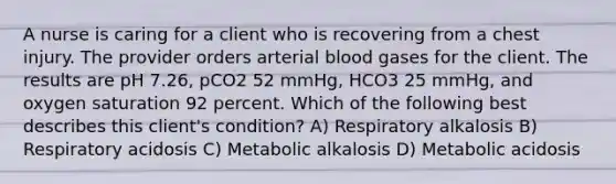 A nurse is caring for a client who is recovering from a chest injury. The provider orders arterial blood gases for the client. The results are pH 7.26, pCO2 52 mmHg, HCO3 25 mmHg, and oxygen saturation 92 percent. Which of the following best describes this client's condition? A) Respiratory alkalosis B) Respiratory acidosis C) Metabolic alkalosis D) Metabolic acidosis