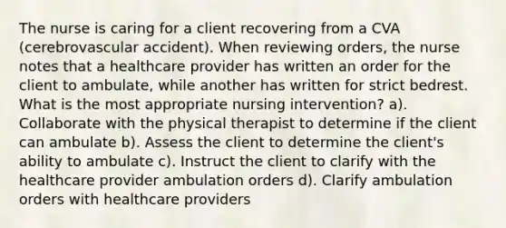 The nurse is caring for a client recovering from a CVA (cerebrovascular accident). When reviewing orders, the nurse notes that a healthcare provider has written an order for the client to ambulate, while another has written for strict bedrest. What is the most appropriate nursing intervention? a). Collaborate with the physical therapist to determine if the client can ambulate b). Assess the client to determine the client's ability to ambulate c). Instruct the client to clarify with the healthcare provider ambulation orders d). Clarify ambulation orders with healthcare providers