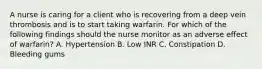 A nurse is caring for a client who is recovering from a deep vein thrombosis and is to start taking warfarin. For which of the following findings should the nurse monitor as an adverse effect of warfarin? A. Hypertension B. Low INR C. Constipation D. Bleeding gums