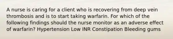 A nurse is caring for a client who is recovering from deep vein thrombosis and is to start taking warfarin. For which of the following findings should the nurse monitor as an adverse effect of warfarin? Hypertension Low INR Constipation Bleeding gums