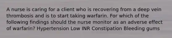 A nurse is caring for a client who is recovering from a deep vein thrombosis and is to start taking warfarin. For which of the following findings should the nurse monitor as an adverse effect of warfarin? Hypertension Low INR Constipation Bleeding gums