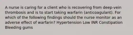 A nurse is caring for a client who is recovering from deep-vein thrombosis and is to start taking warfarin (anticoagulant). For which of the following findings should the nurse monitor as an adverse effect of warfarin? Hypertension Low INR Constipation Bleeding gums