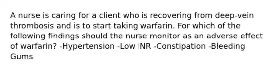 A nurse is caring for a client who is recovering from deep-vein thrombosis and is to start taking warfarin. For which of the following findings should the nurse monitor as an adverse effect of warfarin? -Hypertension -Low INR -Constipation -Bleeding Gums