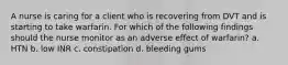 A nurse is caring for a client who is recovering from DVT and is starting to take warfarin. For which of the following findings should the nurse monitor as an adverse effect of warfarin? a. HTN b. low INR c. constipation d. bleeding gums