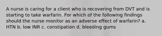 A nurse is caring for a client who is recovering from DVT and is starting to take warfarin. For which of the following findings should the nurse monitor as an adverse effect of warfarin? a. HTN b. low INR c. constipation d. bleeding gums