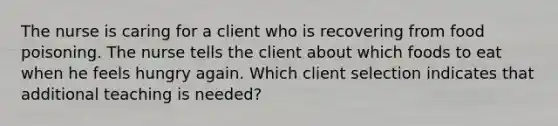 The nurse is caring for a client who is recovering from food poisoning. The nurse tells the client about which foods to eat when he feels hungry again. Which client selection indicates that additional teaching is needed?