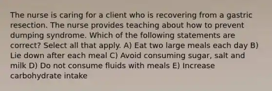 The nurse is caring for a client who is recovering from a gastric resection. The nurse provides teaching about how to prevent dumping syndrome. Which of the following statements are correct? Select all that apply. A) Eat two large meals each day B) Lie down after each meal C) Avoid consuming sugar, salt and milk D) Do not consume fluids with meals E) Increase carbohydrate intake