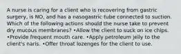 A nurse is caring for a client who is recovering from gastric surgery, is NO, and has a nasogastric tube connected to suction. Which of the following actions should the nurse take to prevent dry mucous membranes? •Allow the client to suck on ice chips. •Provide frequent mouth care. •Apply petroleum jelly to the client's naris. •Offer throat lozenges for the client to use.