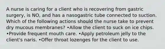 A nurse is caring for a client who is recovering from gastric surgery, is NO, and has a nasogastric tube connected to suction. Which of the following actions should the nurse take to prevent dry mucous membranes? •Allow the client to suck on ice chips. •Provide frequent mouth care. •Apply petroleum jelly to the client's naris. •Offer throat lozenges for the client to use.