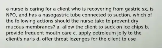 a nurse is caring for a client who is recovering from gastric sx, is NPO, and has a nasogastric tube connected to suction. which of the following actions should the nurse take to prevent dry mucous membranes? a. allow the client to suck on ice chips b. provide frequent mouth care c. apply petroleum jelly to the client's naris d. offer throat lozenges for the client to use