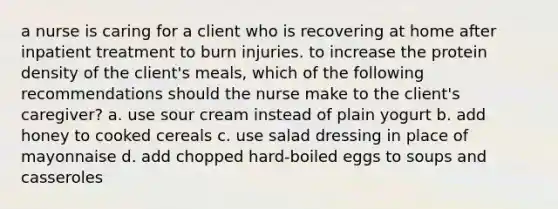 a nurse is caring for a client who is recovering at home after inpatient treatment to burn injuries. to increase the protein density of the client's meals, which of the following recommendations should the nurse make to the client's caregiver? a. use sour cream instead of plain yogurt b. add honey to cooked cereals c. use salad dressing in place of mayonnaise d. add chopped hard-boiled eggs to soups and casseroles