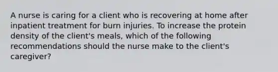 A nurse is caring for a client who is recovering at home after inpatient treatment for burn injuries. To increase the protein density of the client's meals, which of the following recommendations should the nurse make to the client's caregiver?