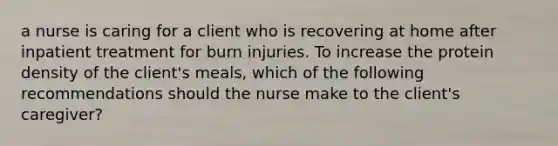 a nurse is caring for a client who is recovering at home after inpatient treatment for burn injuries. To increase the protein density of the client's meals, which of the following recommendations should the nurse make to the client's caregiver?