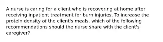 A nurse is caring for a client who is recovering at home after receiving inpatient treatment for burn injuries. To increase the protein density of the client's meals, which of the following recommendations should the nurse share with the client's caregiver?