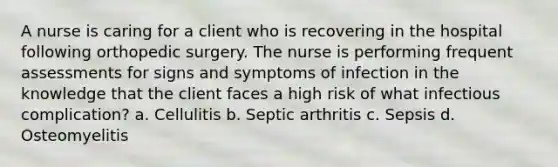 A nurse is caring for a client who is recovering in the hospital following orthopedic surgery. The nurse is performing frequent assessments for signs and symptoms of infection in the knowledge that the client faces a high risk of what infectious complication? a. Cellulitis b. Septic arthritis c. Sepsis d. Osteomyelitis