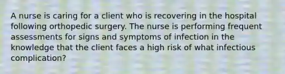 A nurse is caring for a client who is recovering in the hospital following orthopedic surgery. The nurse is performing frequent assessments for signs and symptoms of infection in the knowledge that the client faces a high risk of what infectious complication?