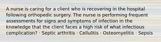 A nurse is caring for a client who is recovering in the hospital following orthopedic surgery. The nurse is performing frequent assessments for signs and symptoms of infection in the knowledge that the client faces a high risk of what infectious complication? · Septic arthritis · Cellulitis · Osteomyelitis · Sepsis