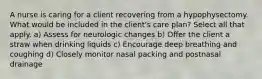 A nurse is caring for a client recovering from a hypophysectomy. What would be included in the client's care plan? Select all that apply. a) Assess for neurologic changes b) Offer the client a straw when drinking liquids c) Encourage deep breathing and coughing d) Closely monitor nasal packing and postnasal drainage