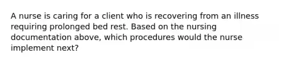 A nurse is caring for a client who is recovering from an illness requiring prolonged bed rest. Based on the nursing documentation above, which procedures would the nurse implement next?