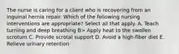 The nurse is caring for a client who is recovering from an inguinal hernia repair. Which of the following nursing interventions are appropriate? Select all that apply. A. Teach turning and deep breathing B> Apply heat to the swollen scrotum C. Provide scrotal support D. Avoid a high-fiber diet E. Relieve urinary retention