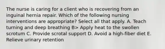 The nurse is caring for a client who is recovering from an inguinal hernia repair. Which of the following nursing interventions are appropriate? Select all that apply. A. Teach turning and deep breathing B> Apply heat to the swollen scrotum C. Provide scrotal support D. Avoid a high-fiber diet E. Relieve urinary retention