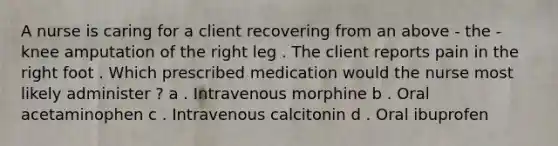 A nurse is caring for a client recovering from an above - the - knee amputation of the right leg . The client reports pain in the right foot . Which prescribed medication would the nurse most likely administer ? a . Intravenous morphine b . Oral acetaminophen c . Intravenous calcitonin d . Oral ibuprofen