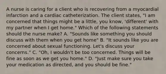 A nurse is caring for a client who is recovering from a myocardial infarction and a cardiac catheterization. The client states, "I am concerned that things might be a little, you know, 'different' with my partner when I get home." Which of the following statements should the nurse make? A. "Sounds like something you should discuss with them when you get home" B. "It sounds like you are concerned about sexual functioning. Let's discuss your concerns." C. "Oh, I wouldn't be too concerned. Things will be fine as soon as we get you home." D. "Just make sure you take your medication as directed, and you should be fine."