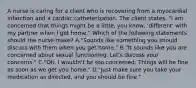 A nurse is caring for a client who is recovering from a myocardial infarction and a cardiac catheterization. The client states, "I am concerned that things might be a little, you know, 'different' with my partner when I get home." Which of the following statements should the nurse make? A."Sounds like something you should discuss with them when you get home." B."It sounds like you are concerned about sexual functioning. Let's discuss your concerns." C."Oh, I wouldn't be too concerned. Things will be fine as soon as we get you home." D."Just make sure you take your medication as directed, and you should be fine."