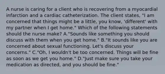 A nurse is caring for a client who is recovering from a myocardial infarction and a cardiac catheterization. The client states, "I am concerned that things might be a little, you know, 'different' with my partner when I get home." Which of the following statements should the nurse make? A."Sounds like something you should discuss with them when you get home." B."It sounds like you are concerned about sexual functioning. Let's discuss your concerns." C."Oh, I wouldn't be too concerned. Things will be fine as soon as we get you home." D."Just make sure you take your medication as directed, and you should be fine."