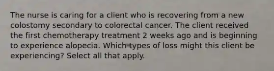 The nurse is caring for a client who is recovering from a new colostomy secondary to colorectal cancer. The client received the first chemotherapy treatment 2 weeks ago and is beginning to experience alopecia. Which types of loss might this client be experiencing? Select all that apply.