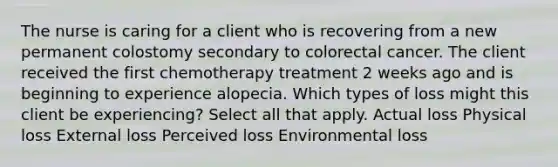 The nurse is caring for a client who is recovering from a new permanent colostomy secondary to colorectal cancer. The client received the first chemotherapy treatment 2 weeks ago and is beginning to experience alopecia. Which types of loss might this client be experiencing? Select all that apply. Actual loss Physical loss External loss Perceived loss Environmental loss