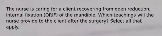 The nurse is caring for a client recovering from open reduction, internal fixation (ORIF) of the mandible. Which teachings will the nurse provide to the client after the surgery? Select all that apply.