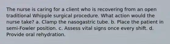 The nurse is caring for a client who is recovering from an open traditional Whipple surgical procedure. What action would the nurse take? a. Clamp the nasogastric tube. b. Place the patient in semi-Fowler position. c. Assess vital signs once every shift. d. Provide oral rehydration.