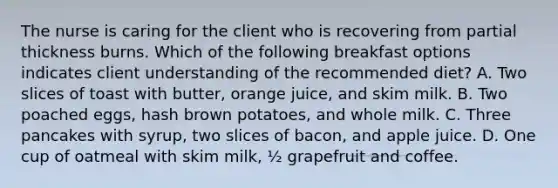 The nurse is caring for the client who is recovering from partial thickness burns. Which of the following breakfast options indicates client understanding of the recommended diet? A. Two slices of toast with butter, orange juice, and skim milk. B. Two poached eggs, hash brown potatoes, and whole milk. C. Three pancakes with syrup, two slices of bacon, and apple juice. D. One cup of oatmeal with skim milk, ½ grapefruit and coffee.