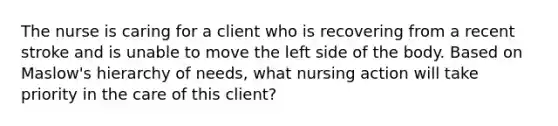 The nurse is caring for a client who is recovering from a recent stroke and is unable to move the left side of the body. Based on Maslow's hierarchy of needs, what nursing action will take priority in the care of this client?