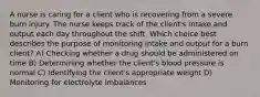 A nurse is caring for a client who is recovering from a severe burn injury. The nurse keeps track of the client's intake and output each day throughout the shift. Which choice best describes the purpose of monitoring intake and output for a burn client? A) Checking whether a drug should be administered on time B) Determining whether the client's blood pressure is normal C) Identifying the client's appropriate weight D) Monitoring for electrolyte imbalances