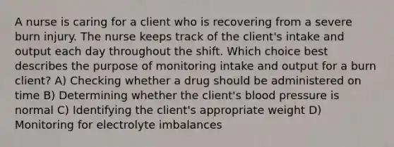 A nurse is caring for a client who is recovering from a severe burn injury. The nurse keeps track of the client's intake and output each day throughout the shift. Which choice best describes the purpose of monitoring intake and output for a burn client? A) Checking whether a drug should be administered on time B) Determining whether the client's blood pressure is normal C) Identifying the client's appropriate weight D) Monitoring for electrolyte imbalances