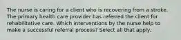 The nurse is caring for a client who is recovering from a stroke. The primary health care provider has referred the client for rehabilitative care. Which interventions by the nurse help to make a successful referral process? Select all that apply.