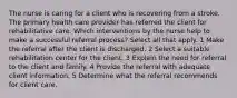 The nurse is caring for a client who is recovering from a stroke. The primary health care provider has referred the client for rehabilitative care. Which interventions by the nurse help to make a successful referral process? Select all that apply. 1 Make the referral after the client is discharged. 2 Select a suitable rehabilitation center for the client. 3 Explain the need for referral to the client and family. 4 Provide the referral with adequate client information. 5 Determine what the referral recommends for client care.