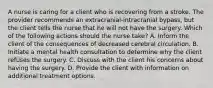 A nurse is caring for a client who is recovering from a stroke. The provider recommends an extracranial-intracranial bypass, but the client tells the nurse that he will not have the surgery. Which of the following actions should the nurse take? A. Inform the client of the consequences of decreased cerebral circulation. B. Initiate a mental health consultation to determine why the client refuses the surgery. C. Discuss with the client his concerns about having the surgery. D. Provide the client with information on additional treatment options.