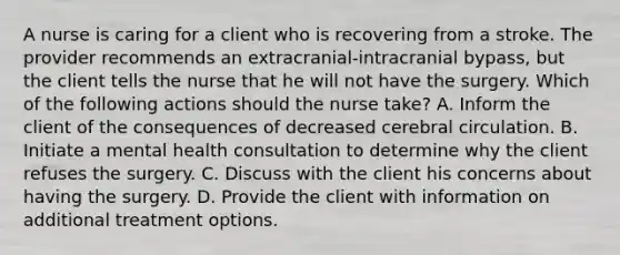 A nurse is caring for a client who is recovering from a stroke. The provider recommends an extracranial-intracranial bypass, but the client tells the nurse that he will not have the surgery. Which of the following actions should the nurse take? A. Inform the client of the consequences of decreased cerebral circulation. B. Initiate a mental health consultation to determine why the client refuses the surgery. C. Discuss with the client his concerns about having the surgery. D. Provide the client with information on additional treatment options.