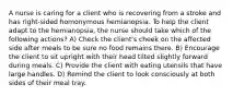 A nurse is caring for a client who is recovering from a stroke and has right-sided homonymous hemianopsia. To help the client adapt to the hemianopsia, the nurse should take which of the following actions? A) Check the client's cheek on the affected side after meals to be sure no food remains there. B) Encourage the client to sit upright with their head tilted slightly forward during meals. C) Provide the client with eating utensils that have large handles. D) Remind the client to look consciously at both sides of their meal tray.