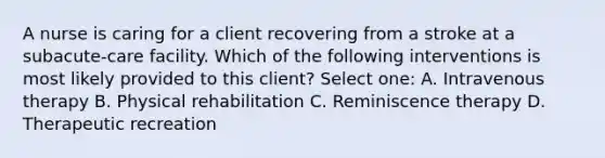 A nurse is caring for a client recovering from a stroke at a subacute-care facility. Which of the following interventions is most likely provided to this client? Select one: A. Intravenous therapy B. Physical rehabilitation C. Reminiscence therapy D. Therapeutic recreation